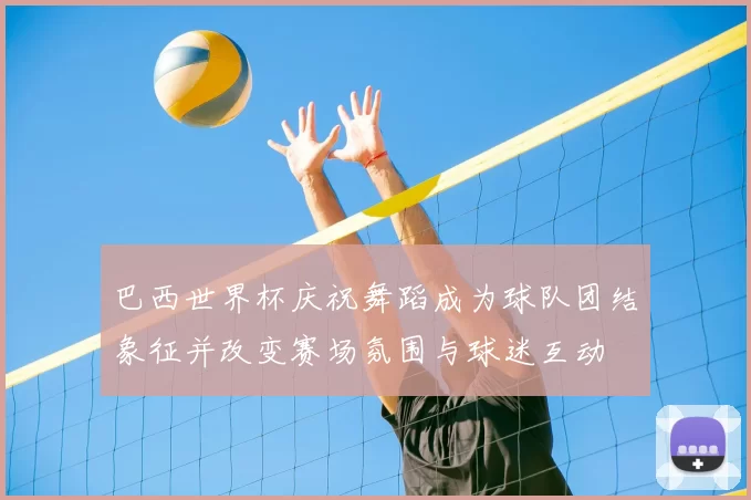 巴西世界杯庆祝舞蹈成为球队团结象征并改变赛场氛围与球迷互动