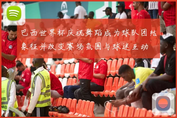 巴西世界杯庆祝舞蹈成为球队团结象征并改变赛场氛围与球迷互动