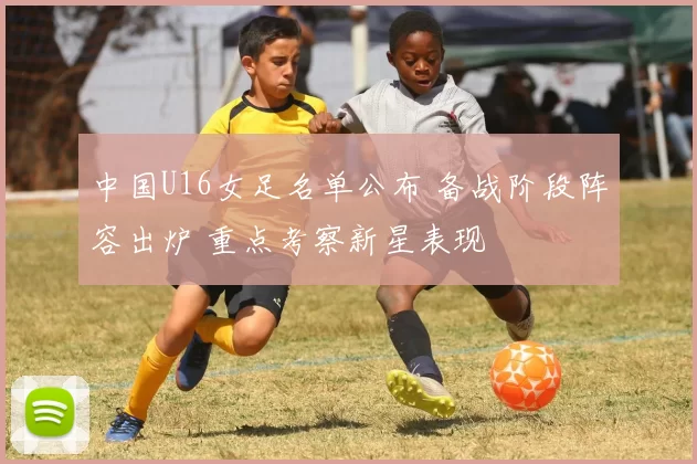 中国U16女足名单公布 备战阶段阵容出炉 重点考察新星表现