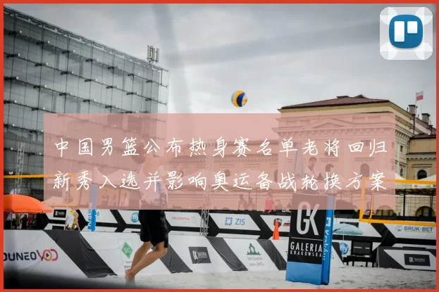 中国男篮公布热身赛名单老将回归新秀入选并影响奥运备战轮换方案