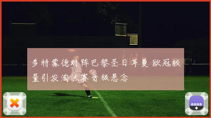 多特蒙德对阵巴黎圣日耳曼 欧冠较量引发淘汰赛晋级悬念