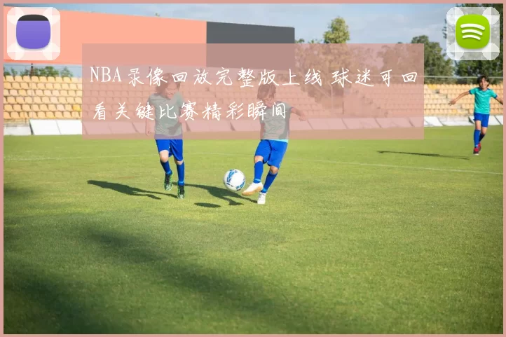 NBA录像回放完整版上线 球迷可回看关键比赛精彩瞬间