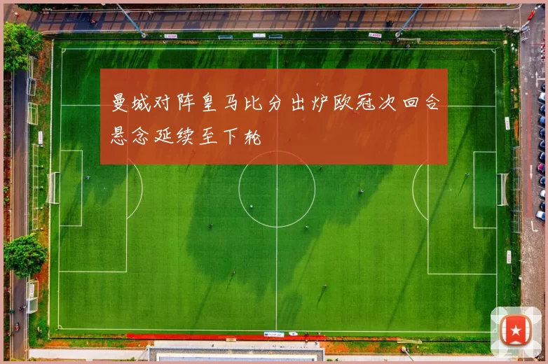 曼城对阵皇马比分出炉欧冠次回合悬念延续至下轮