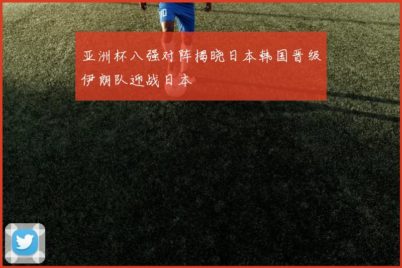亚洲杯八强对阵揭晓日本韩国晋级伊朗队迎战日本