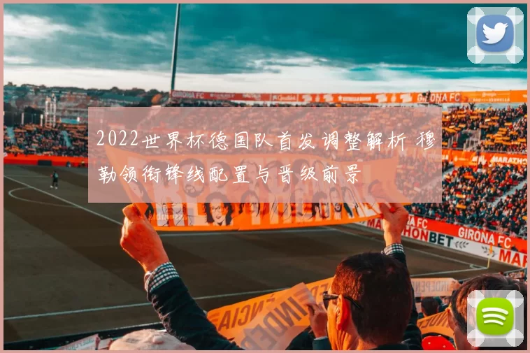 2022世界杯德国队首发调整解析 穆勒领衔锋线配置与晋级前景