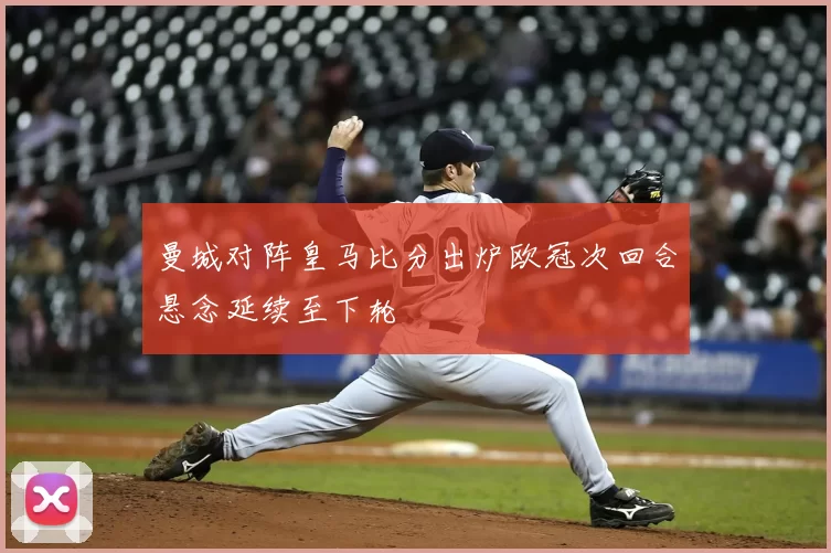 曼城对阵皇马比分出炉欧冠次回合悬念延续至下轮