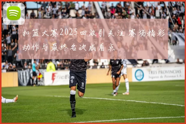 扣篮大赛2025回放引关注 赛场精彩动作与最终名次成看点