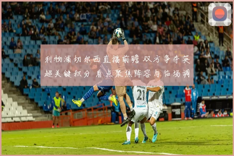 利物浦切尔西直播前瞻 双方争夺英超关键积分 看点聚焦阵容与临场调整