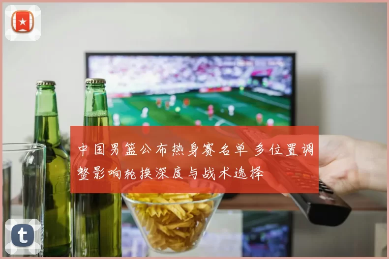 中国男篮公布热身赛名单 多位置调整影响轮换深度与战术选择