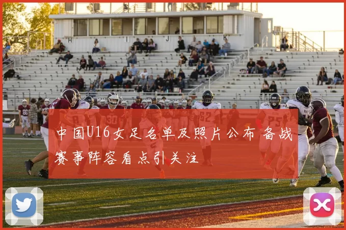中国U16女足名单及照片公布 备战赛事阵容看点引关注