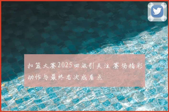 扣篮大赛2025回放引关注 赛场精彩动作与最终名次成看点