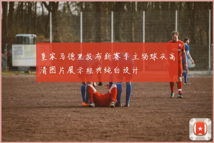 皇家马德里发布新赛季主场球衣高清图片展示经典纯白设计