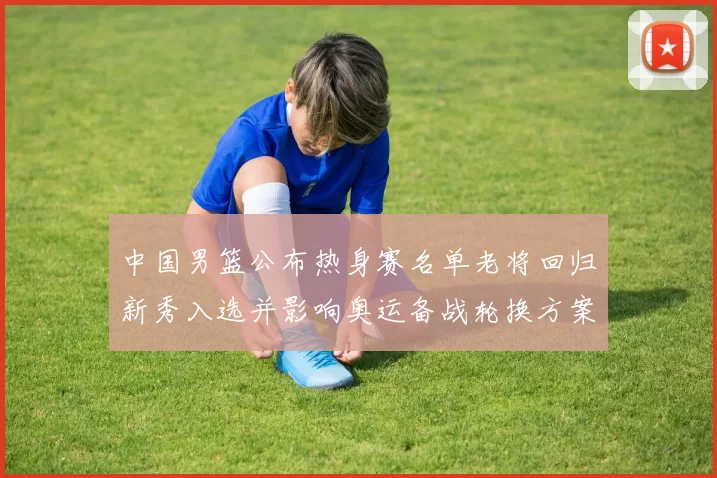 中国男篮公布热身赛名单老将回归新秀入选并影响奥运备战轮换方案