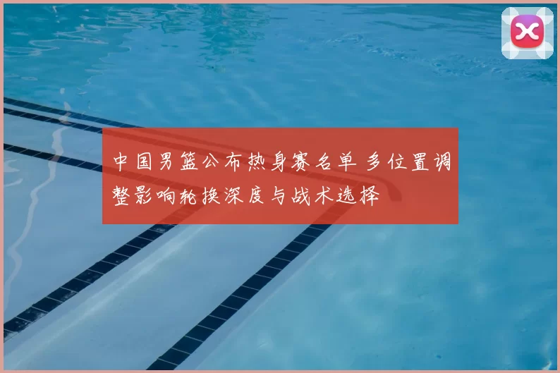 中国男篮公布热身赛名单 多位置调整影响轮换深度与战术选择