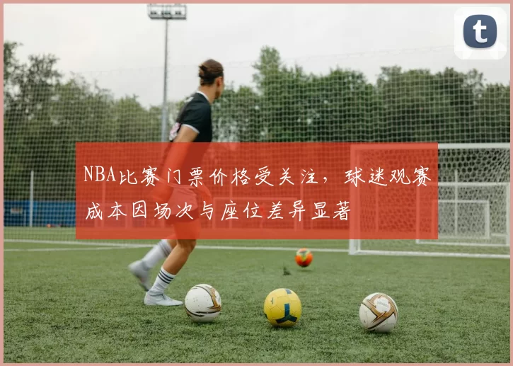 NBA比赛门票价格受关注,球迷观赛成本因场次与座位差异显著