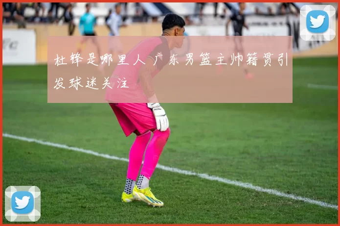 杜锋是哪里人 广东男篮主帅籍贯引发球迷关注