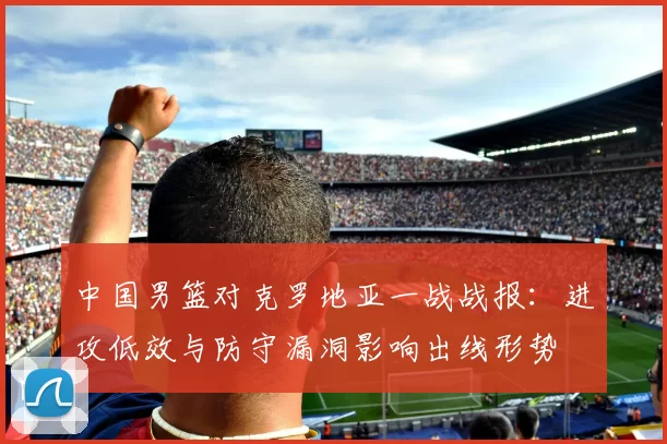 中国男篮对克罗地亚一战战报：进攻低效与防守漏洞影响出线形势