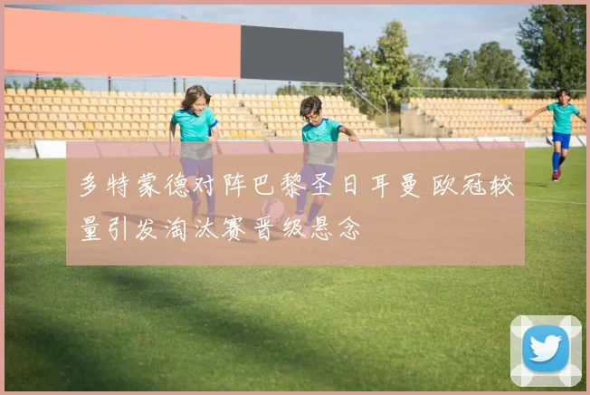 多特蒙德对阵巴黎圣日耳曼 欧冠较量引发淘汰赛晋级悬念