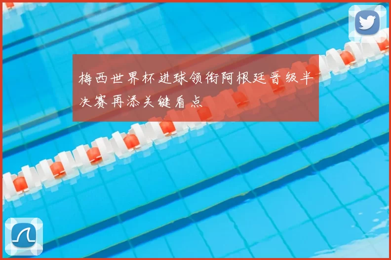 梅西世界杯进球领衔阿根廷晋级半决赛再添关键看点