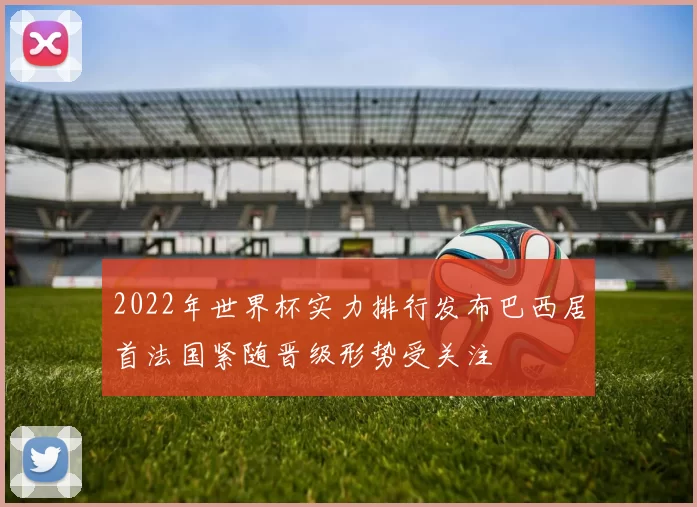 2022年世界杯实力排行发布巴西居首法国紧随晋级形势受关注