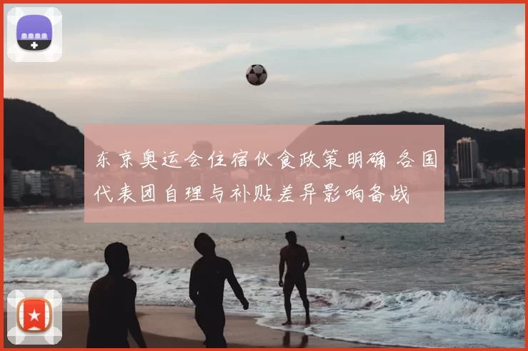 东京奥运会住宿伙食政策明确 各国代表团自理与补贴差异影响备战