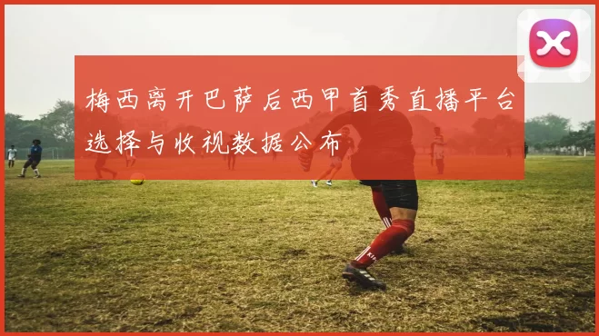 梅西离开巴萨后西甲首秀直播平台选择与收视数据公布