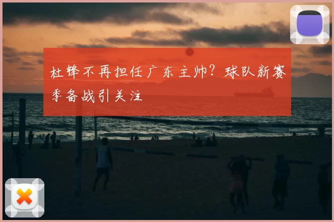 杜锋不再担任广东主帅？球队新赛季备战引关注