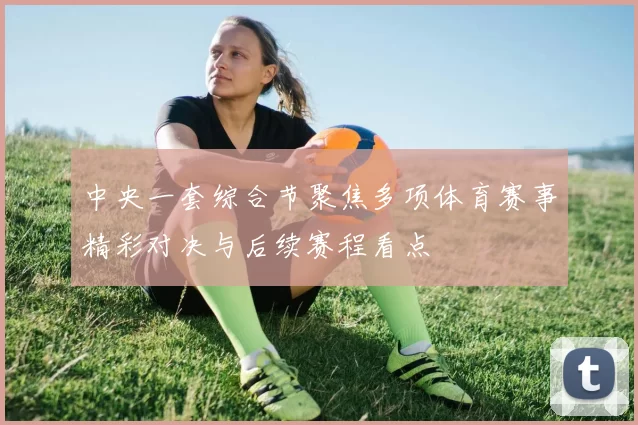 中央一套综合节聚焦多项体育赛事精彩对决与后续赛程看点