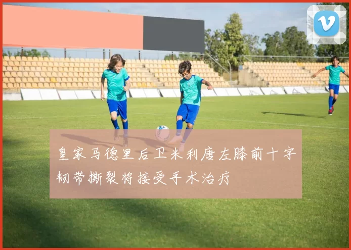皇家马德里后卫米利唐左膝前十字韧带撕裂将接受手术治疗