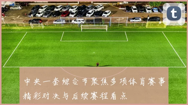 中央一套综合节聚焦多项体育赛事精彩对决与后续赛程看点
