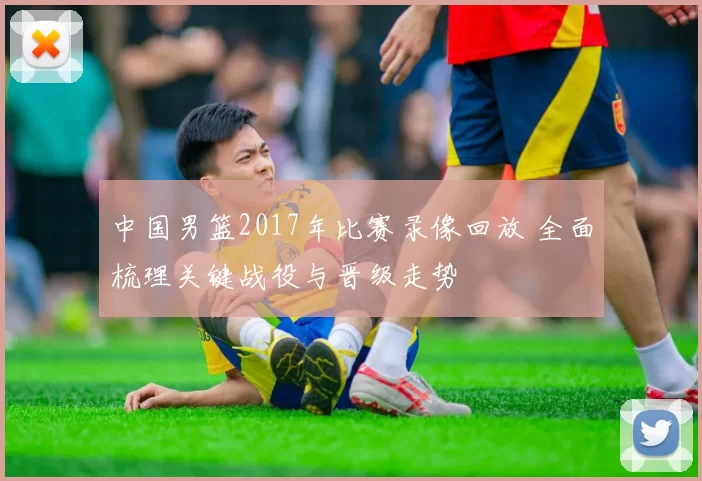 中国男篮2017年比赛录像回放 全面梳理关键战役与晋级走势