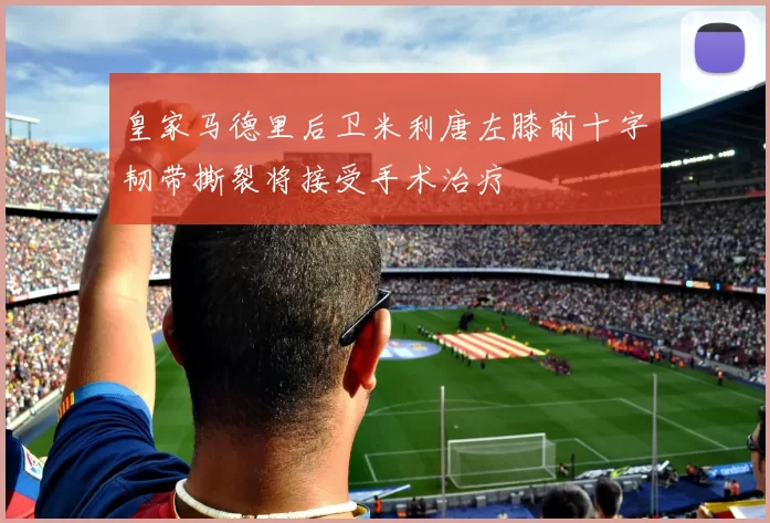 皇家马德里后卫米利唐左膝前十字韧带撕裂将接受手术治疗