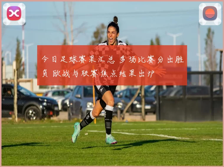 今日足球赛果汇总 多场比赛分出胜负 欧战与联赛焦点结果出炉