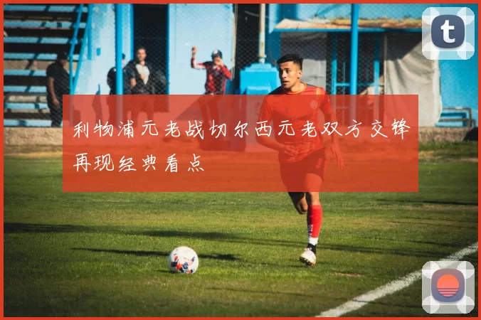 利物浦元老战切尔西元老双方交锋再现经典看点