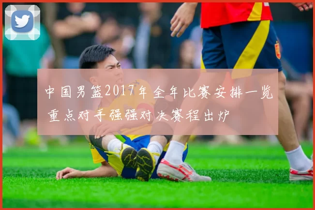 中国男篮2017年全年比赛安排一览 重点对手强强对决赛程出炉