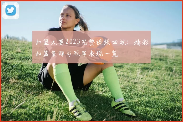 扣篮大赛2023完整视频回放:精彩扣篮集锦与冠军表现一览