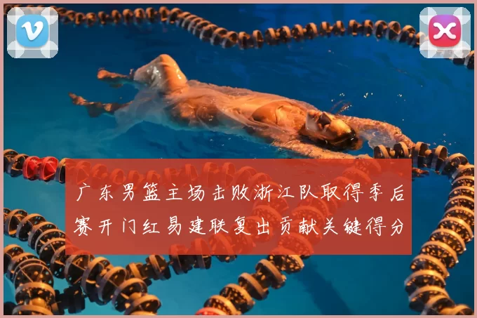 广东男篮主场击败浙江队取得季后赛开门红易建联复出贡献关键得分