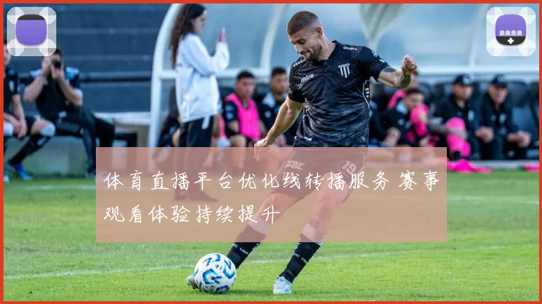 体育直播平台优化线转播服务 赛事观看体验持续提升