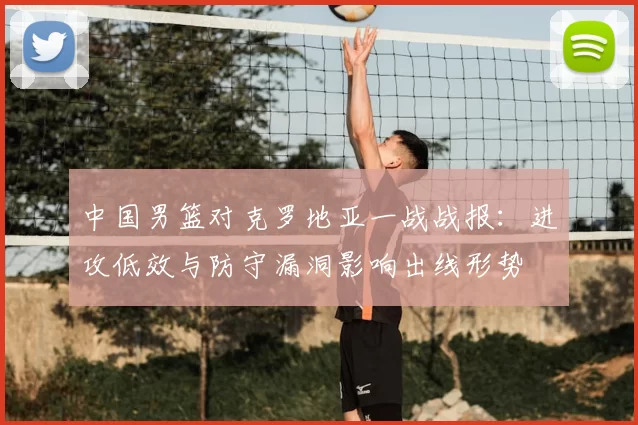 中国男篮对克罗地亚一战战报：进攻低效与防守漏洞影响出线形势