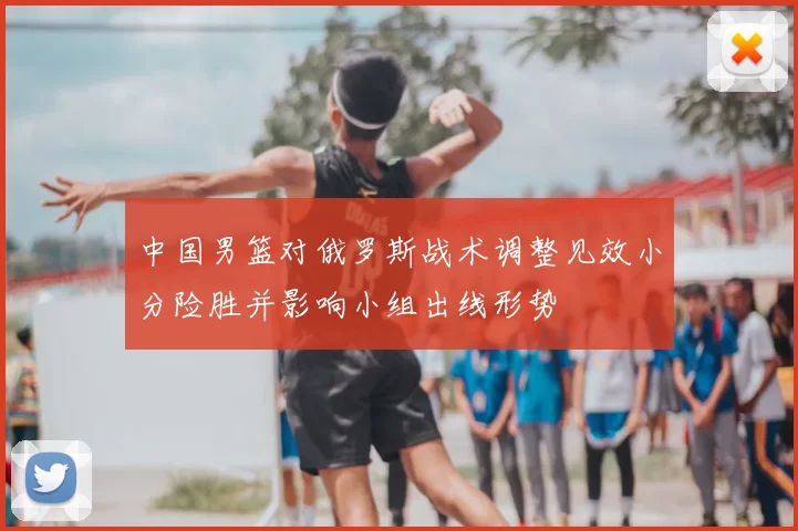 中国男篮对俄罗斯战术调整见效小分险胜并影响小组出线形势